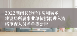 2022湖南长沙市住房和城乡建设局所属事业单位招聘进入资格审查人员名单等公告