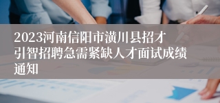 2023河南信阳市潢川县招才引智招聘急需紧缺人才面试成绩通知