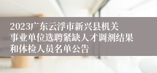 2023广东云浮市新兴县机关事业单位选聘紧缺人才调剂结果和体检人员名单公告