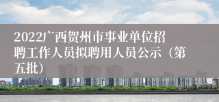 2022广西贺州市事业单位招聘工作人员拟聘用人员公示（第五批）