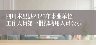 四川木里县2023年事业单位工作人员第一批拟聘用人员公示