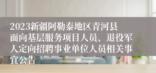 2023新疆阿勒泰地区青河县面向基层服务项目人员、退役军人定向招聘事业单位人员相关事宜公告