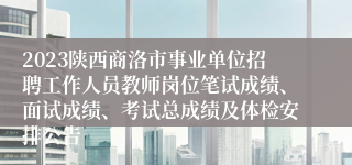 2023陕西商洛市事业单位招聘工作人员教师岗位笔试成绩、面试成绩、考试总成绩及体检安排公告