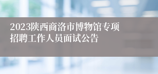 2023陕西商洛市博物馆专项招聘工作人员面试公告