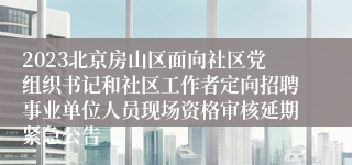 2023北京房山区面向社区党组织书记和社区工作者定向招聘事业单位人员现场资格审核延期紧急公告