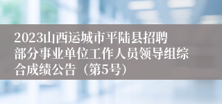 2023山西运城市平陆县招聘部分事业单位工作人员领导组综合成绩公告（第5号）