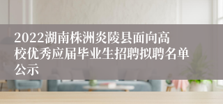 2022湖南株洲炎陵县面向高校优秀应届毕业生招聘拟聘名单公示