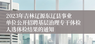 2023年吉林辽源东辽县事业单位公开招聘基层治理专干体检人选体检结果的通知