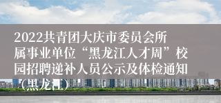 2022共青团大庆市委员会所属事业单位“黑龙江人才周”校园招聘递补人员公示及体检通知（黑龙江）