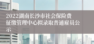 2022湖南长沙市社会保险费征缴管理中心拟录取普通雇员公示