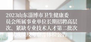 2023山东淄博市卫生健康委员会所属事业单位长期招聘高层次、紧缺专业技术人才第二批次面试成绩及考察、体检公告