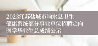 2023江苏盐城市响水县卫生健康系统部分事业单位招聘定向医学毕业生总成绩公示