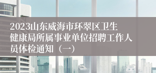 2023山东威海市环翠区卫生健康局所属事业单位招聘工作人员体检通知（一）