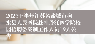 2023下半年江苏省盐城市响水县人民医院赴牡丹江医学院校园招聘备案制工作人员19人公告