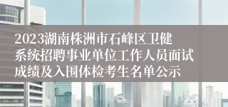 2023湖南株洲市石峰区卫健系统招聘事业单位工作人员面试成绩及入围体检考生名单公示