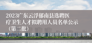 2023广东云浮郁南县选聘医疗卫生人才拟聘用人员名单公示（第二批）