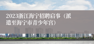 2023浙江海宁招聘启事（派遣至海宁市青少年宫）