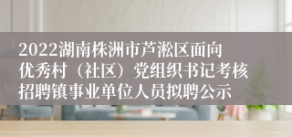 2022湖南株洲市芦淞区面向优秀村（社区）党组织书记考核招聘镇事业单位人员拟聘公示