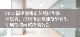 2023福建漳州市芗城区生源福建省、漳州市公费师范毕业生专项招聘面试成绩公告