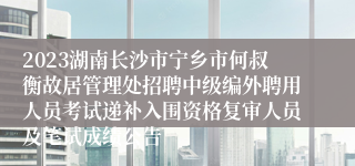 2023湖南长沙市宁乡市何叔衡故居管理处招聘中级编外聘用人员考试递补入围资格复审人员及笔试成绩公告