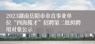 2023湖南岳阳市市直事业单位“四海揽才”招聘第二批拟聘用对象公示