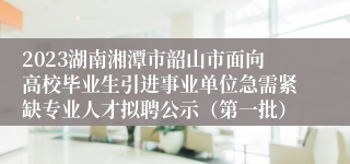 2023湖南湘潭市韶山市面向高校毕业生引进事业单位急需紧缺专业人才拟聘公示（第一批）