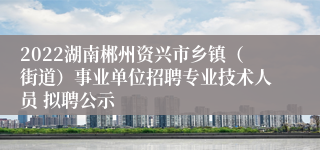 2022湖南郴州资兴市乡镇（街道）事业单位招聘专业技术人员 拟聘公示