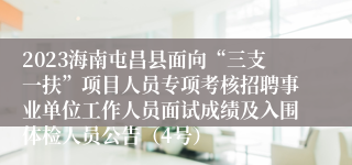 2023海南屯昌县面向“三支一扶”项目人员专项考核招聘事业单位工作人员面试成绩及入围体检人员公告（4号）