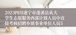 2023四川遂宁市蓬溪县从大学生志愿服务西部计划人员中直接考核招聘乡镇事业单位人员5人公告