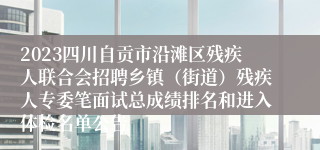 2023四川自贡市沿滩区残疾人联合会招聘乡镇（街道）残疾人专委笔面试总成绩排名和进入体检名单公告