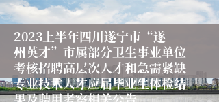 2023上半年四川遂宁市“遂州英才”市属部分卫生事业单位考核招聘高层次人才和急需紧缺专业技术人才应届毕业生体检结果及聘用考察相关公告