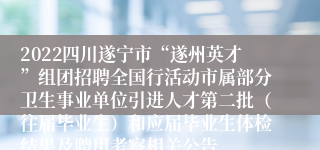 2022四川遂宁市“遂州英才”组团招聘全国行活动市属部分卫生事业单位引进人才第二批（往届毕业生）和应届毕业生体检结果及聘用考察相关公告