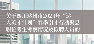 关于四川达州市2023年“达人英才计划”春季引才行动渠县职位考生考察情况及拟聘人员的公示
