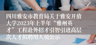 四川雅安市教育局关于雅安开放大学2023年上半年“雅州英才”工程赴外招才引智引进高层次人才拟聘用人员公示