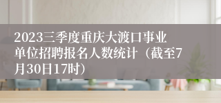 2023三季度重庆大渡口事业单位招聘报名人数统计（截至7月30日17时）