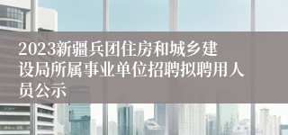 2023新疆兵团住房和城乡建设局所属事业单位招聘拟聘用人员公示