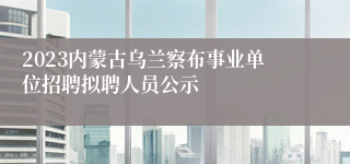 2023内蒙古乌兰察布事业单位招聘拟聘人员公示