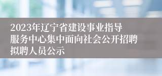 2023年辽宁省建设事业指导服务中心集中面向社会公开招聘拟聘人员公示