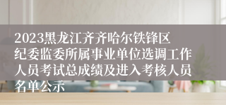 2023黑龙江齐齐哈尔铁锋区纪委监委所属事业单位选调工作人员考试总成绩及进入考核人员名单公示