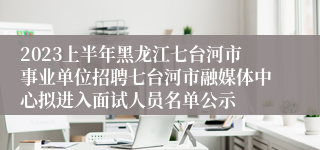 2023上半年黑龙江七台河市事业单位招聘七台河市融媒体中心拟进入面试人员名单公示