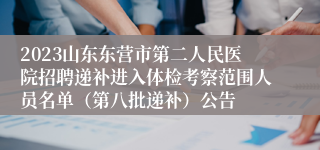 2023山东东营市第二人民医院招聘递补进入体检考察范围人员名单（第八批递补）公告