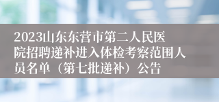 2023山东东营市第二人民医院招聘递补进入体检考察范围人员名单（第七批递补）公告