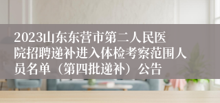 2023山东东营市第二人民医院招聘递补进入体检考察范围人员名单（第四批递补）公告