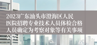 2023广东汕头市澄海区人民医院招聘专业技术人员体检合格人员确定为考察对象等有关事项公告