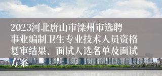 2023河北唐山市滦州市选聘事业编制卫生专业技术人员资格复审结果、面试人选名单及面试方案