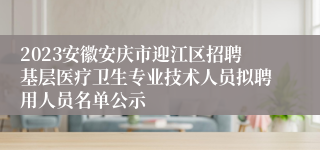 2023安徽安庆市迎江区招聘基层医疗卫生专业技术人员拟聘用人员名单公示