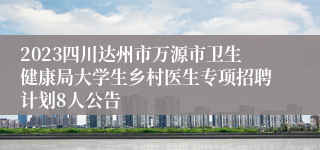 2023四川达州市万源市卫生健康局大学生乡村医生专项招聘计划8人公告