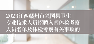 2023江西赣州市兴国县卫生专业技术人员招聘入闱体检考察人员名单及体检考察有关事项的公告