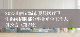 2023山西运城市夏县医疗卫生系统招聘部分事业单位工作人员公告（第2号）