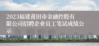 2023福建莆田市金融控股有限公司招聘企业员工笔试成绩公示